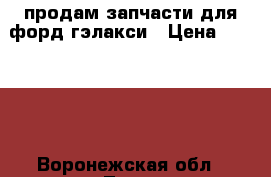 продам запчасти для форд гэлакси › Цена ­ 10 000 - Воронежская обл., Лиски г. Авто » Продажа запчастей   . Воронежская обл.,Лиски г.